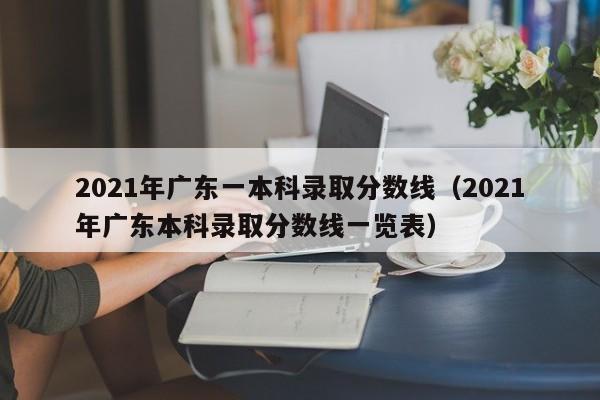 2021年广东一本科录取分数线（2021年广东本科录取分数线一览表）