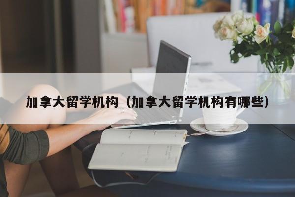 加拿大留学机构（加拿大留学机构有哪些）