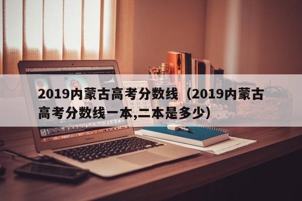 2019内蒙古高考分数线（2019内蒙古高考分数线一本,二本是多少）