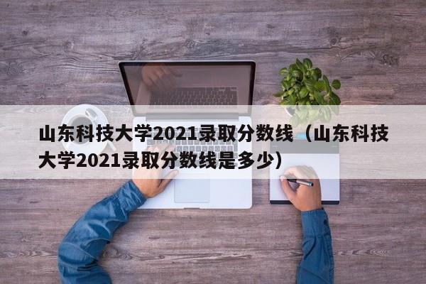 山东科技大学2021录取分数线（山东科技大学2021录取分数线是多少）