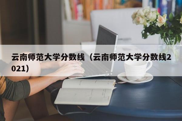 云南师范大学分数线（云南师范大学分数线2021）