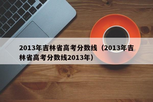 2013年吉林省高考分数线（2013年吉林省高考分数线2013年）