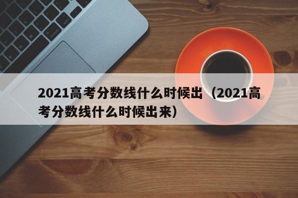 2021高考分数线什么时候出（2021高考分数线什么时候出来）