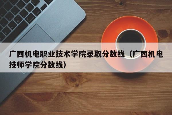 广西机电职业技术学院录取分数线（广西机电技师学院分数线）