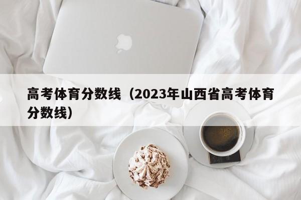 高考体育分数线（2023年山西省高考体育分数线）