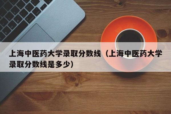 上海中医药大学录取分数线（上海中医药大学录取分数线是多少）