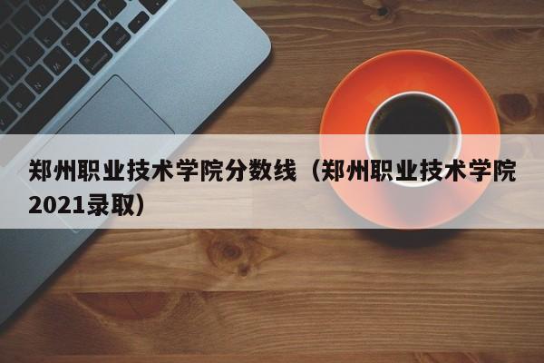 郑州职业技术学院分数线（郑州职业技术学院2021录取）