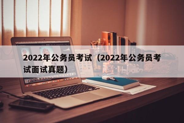 2022年公务员考试（2022年公务员考试面试真题）