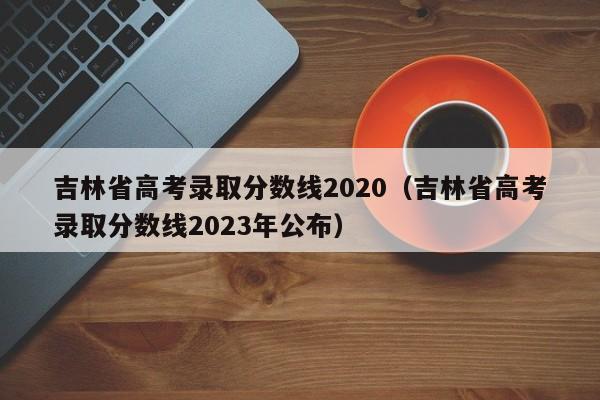 吉林省高考录取分数线2020（吉林省高考录取分数线2023年公布）