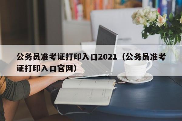 公务员准考证打印入口2021（公务员准考证打印入口官网）