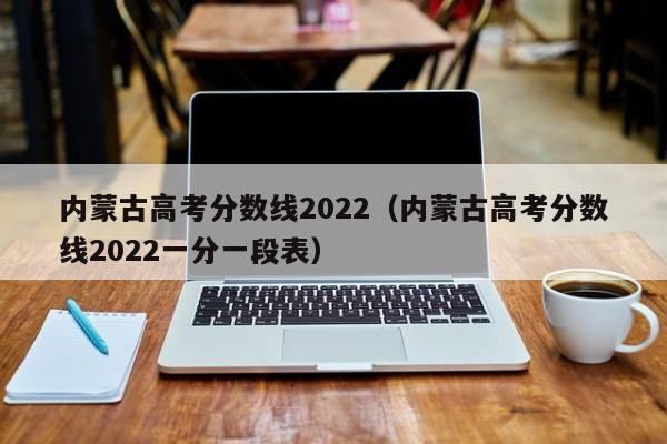 内蒙古高考分数线2022（内蒙古高考分数线2022一分一段表）