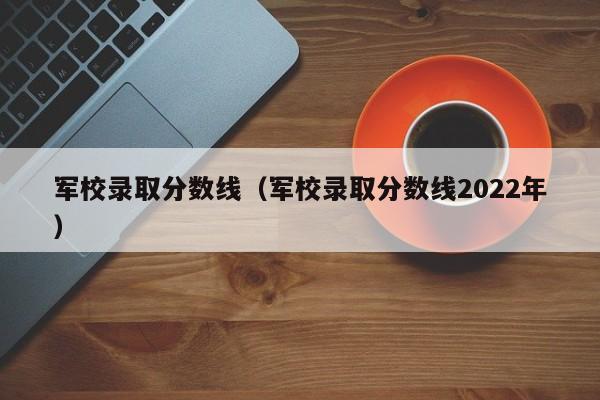 军校录取分数线（军校录取分数线2022年）