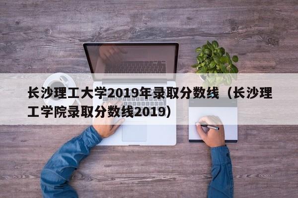 长沙理工大学2019年录取分数线（长沙理工学院录取分数线2019）