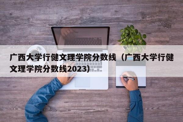 广西大学行健文理学院分数线（广西大学行健文理学院分数线2023）