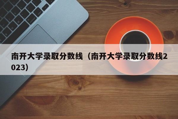 南开大学录取分数线（南开大学录取分数线2023）