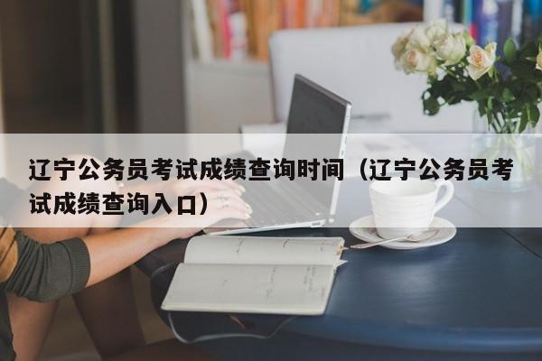 辽宁公务员考试成绩查询时间（辽宁公务员考试成绩查询入口）