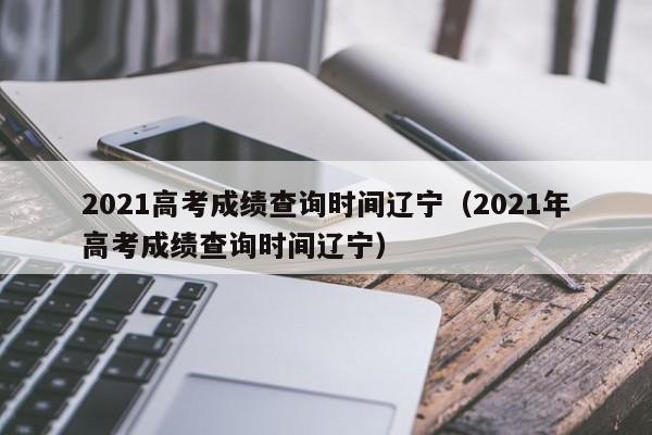 2021高考成绩查询时间辽宁（2021年高考成绩查询时间辽宁）