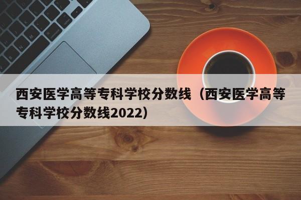 西安医学高等专科学校分数线（西安医学高等专科学校分数线2022）