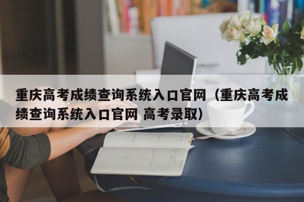 重庆高考成绩查询系统入口官网（重庆高考成绩查询系统入口官网 高考录取）