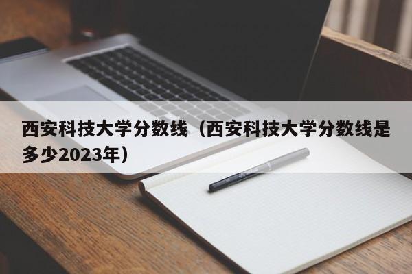 西安科技大学分数线（西安科技大学分数线是多少2023年）