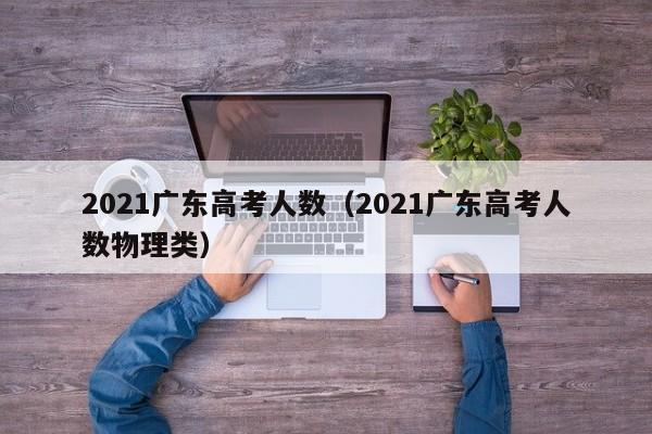 2021广东高考人数（2021广东高考人数物理类）