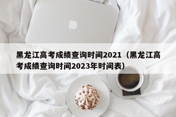 黑龙江高考成绩查询时间2021（黑龙江高考成绩查询时间2023年时间表）