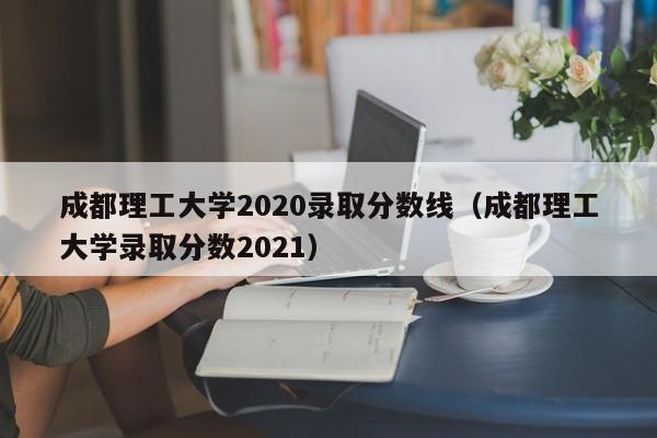 成都理工大学2020录取分数线（成都理工大学录取分数2021）