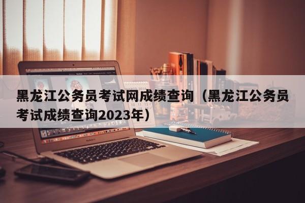 黑龙江公务员考试网成绩查询（黑龙江公务员考试成绩查询2023年）