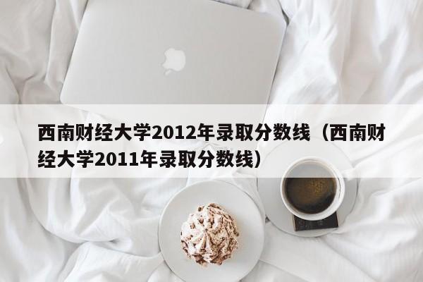 西南财经大学2012年录取分数线（西南财经大学2011年录取分数线）