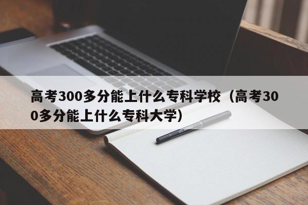 高考300多分能上什么专科学校（高考300多分能上什么专科大学）