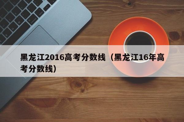 黑龙江2016高考分数线（黑龙江16年高考分数线）