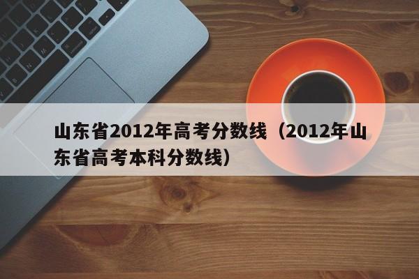 山东省2012年高考分数线（2012年山东省高考本科分数线）