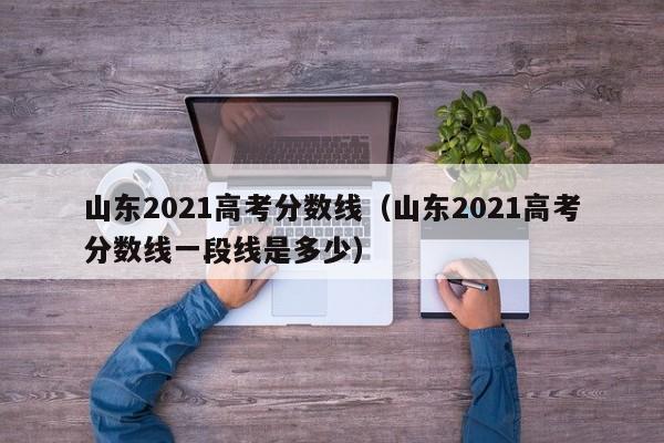 山东2021高考分数线（山东2021高考分数线一段线是多少）