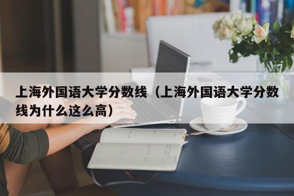 上海外国语大学分数线（上海外国语大学分数线为什么这么高）