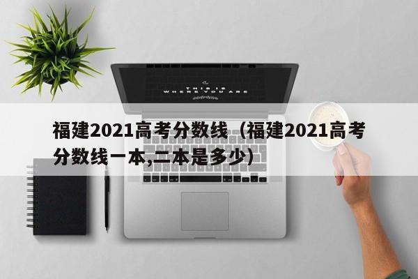 福建2021高考分数线（福建2021高考分数线一本,二本是多少）