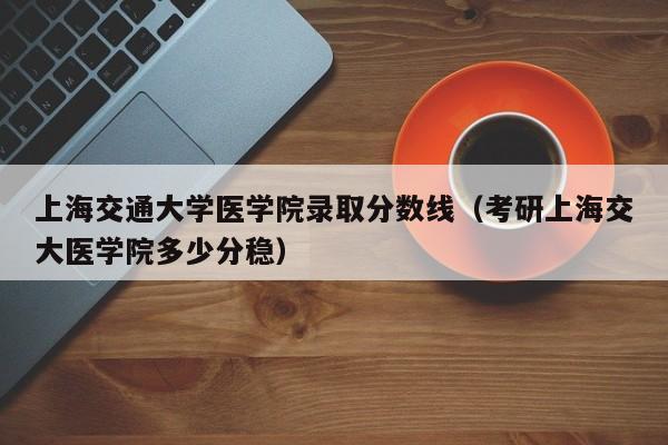 上海交通大学医学院录取分数线（考研上海交大医学院多少分稳）