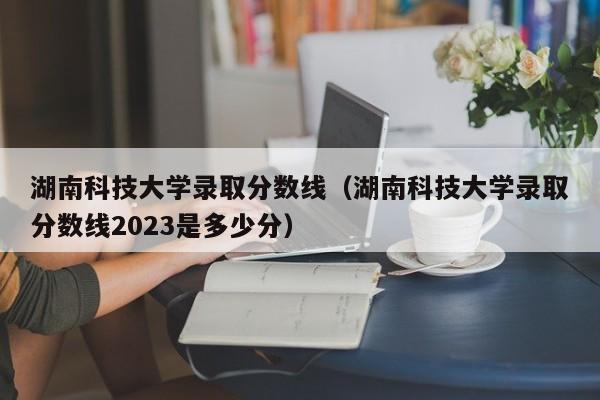 湖南科技大学录取分数线（湖南科技大学录取分数线2023是多少分）