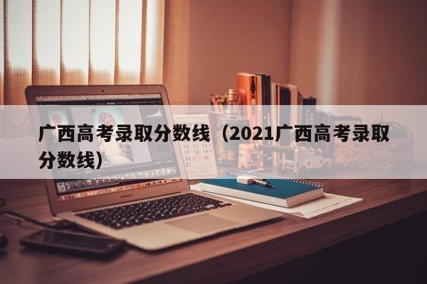 广西高考录取分数线（2021广西高考录取分数线）