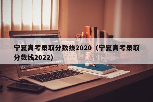 宁夏高考录取分数线2020（宁夏高考录取分数线2022）