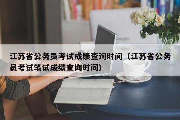 江苏省公务员考试成绩查询时间（江苏省公务员考试笔试成绩查询时间）