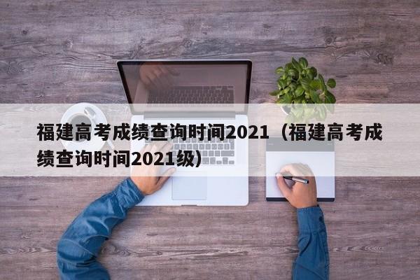 福建高考成绩查询时间2021（福建高考成绩查询时间2021级）