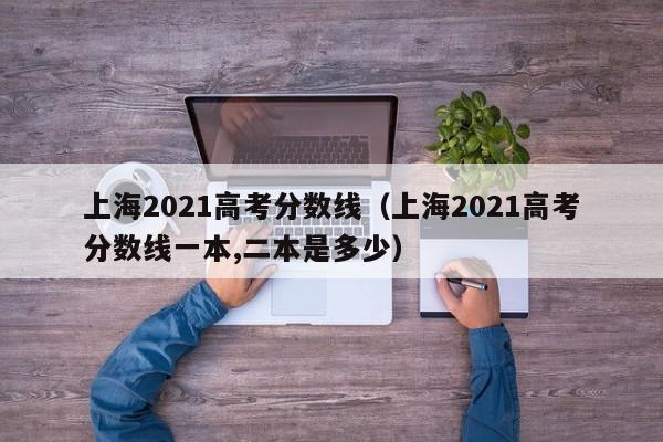 上海2021高考分数线（上海2021高考分数线一本,二本是多少）