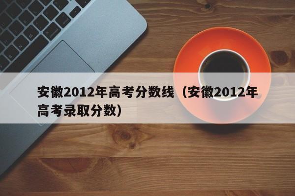 安徽2012年高考分数线（安徽2012年高考录取分数）