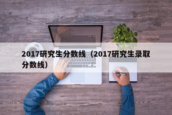 2017研究生分数线（2017研究生录取分数线）