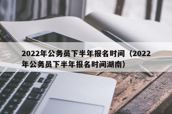 2022年公务员下半年报名时间（2022年公务员下半年报名时间湖南）