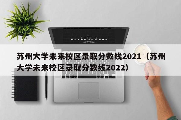 苏州大学未来校区录取分数线2021（苏州大学未来校区录取分数线2022）