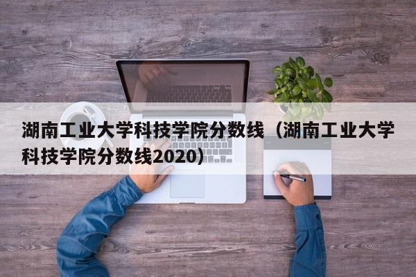 湖南工业大学科技学院分数线（湖南工业大学科技学院分数线2020）