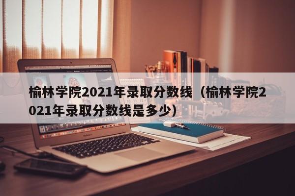 榆林学院2021年录取分数线（榆林学院2021年录取分数线是多少）