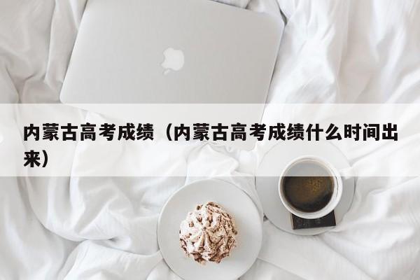 内蒙古高考成绩（内蒙古高考成绩什么时间出来）