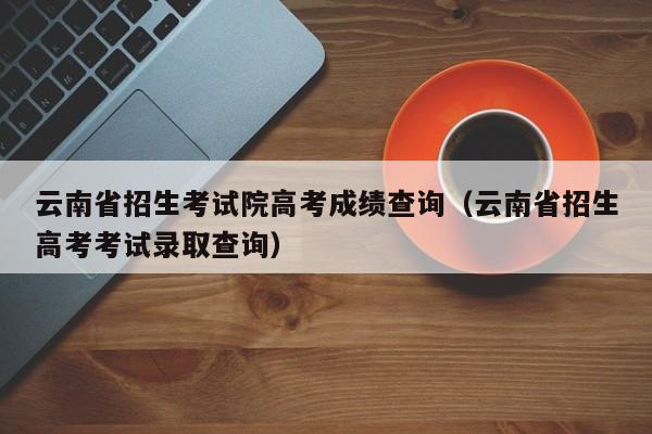 云南省招生考试院高考成绩查询（云南省招生高考考试录取查询）